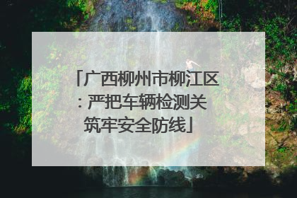 广西柳州市柳江区：严把车辆检测关 筑牢安全防线