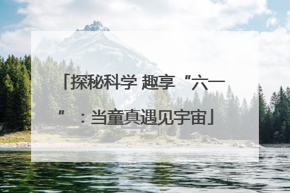 探秘科学 趣享“六一”：当童真遇见宇宙