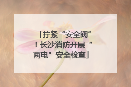 拧紧“安全阀”！长沙消防开展“两电”安全检查