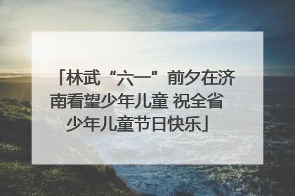 林武“六一”前夕在济南看望少年儿童 祝全省少年儿童节日快乐