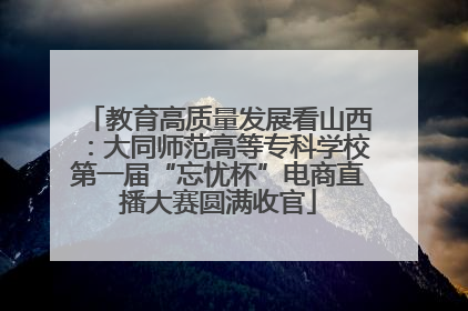 教育高质量发展看山西：大同师范高等专科学校第一届“忘忧杯”电商直播大赛圆满收官