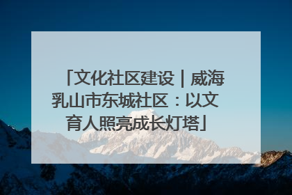 文化社区建设｜威海乳山市东城社区：以文育人照亮成长灯塔