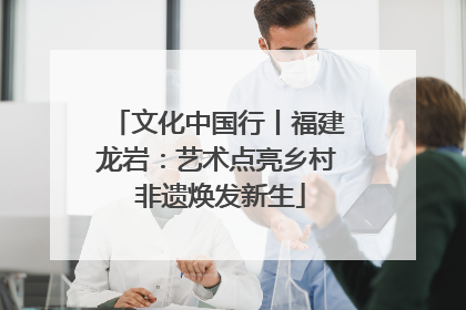 文化中国行丨福建龙岩：艺术点亮乡村 非遗焕发新生