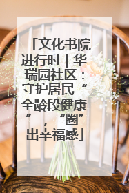 文化书院进行时｜华瑞园社区：守护居民“全龄段健康”，“圈”出幸福感
