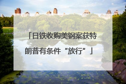 日铁收购美钢案获特朗普有条件“放行”