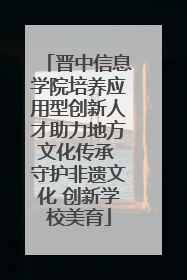 晋中信息学院培养应用型创新人才助力地方文化传承 守护非遗文化 创新学校美育
