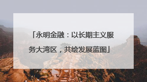 永明金融：以长期主义服务大湾区，共绘发展蓝图