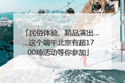 民俗体验、精品演出……这个端午北京有超1700场活动等你参加