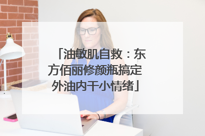 油敏肌自救：东方佰丽修颜瓶搞定外油内干小情绪
