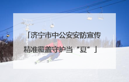 济宁市中公安安防宣传精准覆盖守护当“夏”