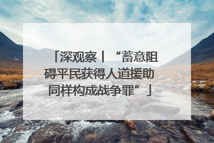 深观察丨“蓄意阻碍平民获得人道援助同样构成战争罪”