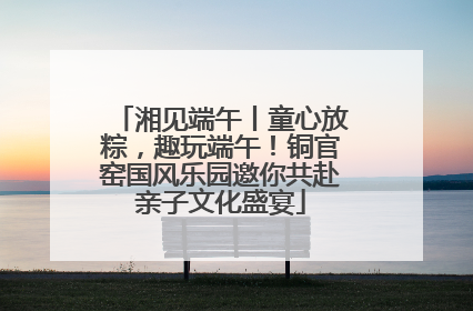 湘见端午丨童心放粽，趣玩端午！铜官窑国风乐园邀你共赴亲子文化盛宴