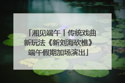 湘见端午丨传统戏曲新玩法《新刘海砍樵》端午假期加场演出