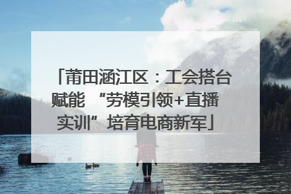 莆田涵江区：工会搭台赋能 “劳模引领+直播实训”培育电商新军