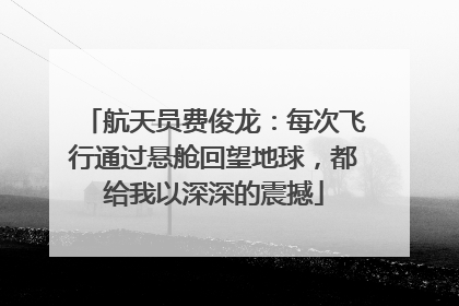 航天员费俊龙：每次飞行通过悬舱回望地球，都给我以深深的震撼