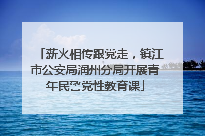 薪火相传跟党走，镇江市公安局润州分局开展青年民警党性教育课