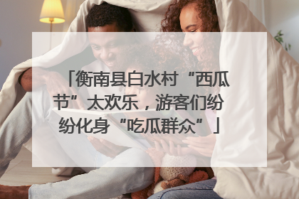 衡南县白水村“西瓜节”太欢乐，游客们纷纷化身“吃瓜群众”