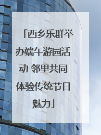 西乡乐群举办端午游园活动 邻里共同体验传统节日魅力