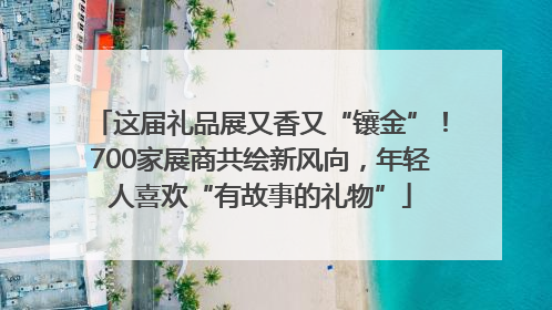 这届礼品展又香又“镶金”！700家展商共绘新风向，年轻人喜欢“有故事的礼物”