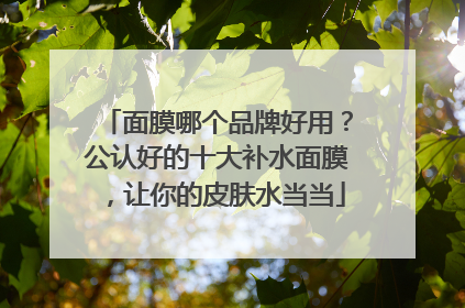 面膜哪个品牌好用？公认好的十大补水面膜，让你的皮肤水当当