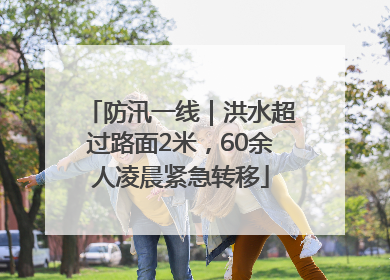 防汛一线｜洪水超过路面2米，60余人凌晨紧急转移