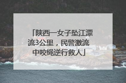 陕西一女子坠江漂流3公里，民警激流中咬绳逆行救人