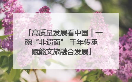 高质量发展看中国｜一碗“非遗面” 千年传承赋能文旅融合发展