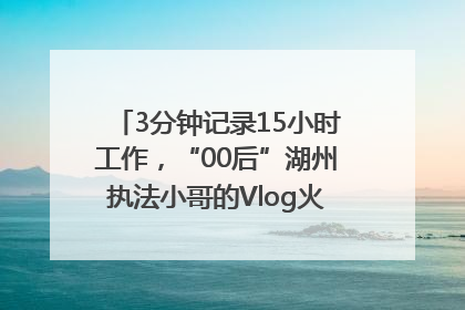 3分钟记录15小时工作，“00后”湖州执法小哥的Vlog火了，还被网友点赞