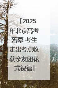 2025年北京高考落幕 考生走出考点收获亲友团花式祝福