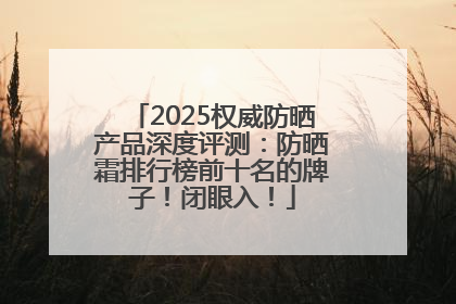 2025权威防晒产品深度评测：防晒霜排行榜前十名的牌子！闭眼入！