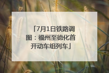 7月1日铁路调图：福州至德化首开动车组列车