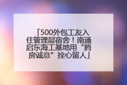 500外包工友入住管理层宿舍！南通启东海工基地用“腾房诚意”拴心留人