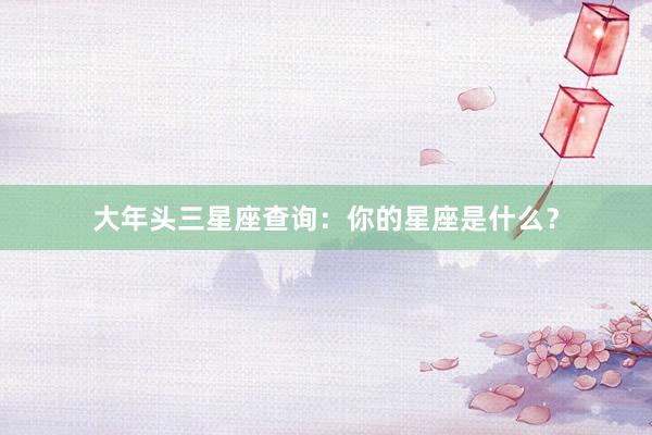 大年头三星座查询：你的星座是什么？