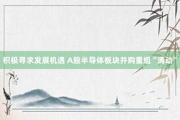 积极寻求发展机遇 A股半导体板块并购重组“涌动”